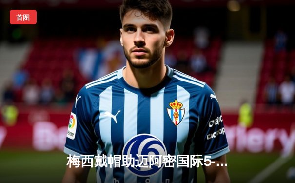 梅西戴帽助迈阿密国际5-2大胜奥兰多城，美职联上演进球盛宴