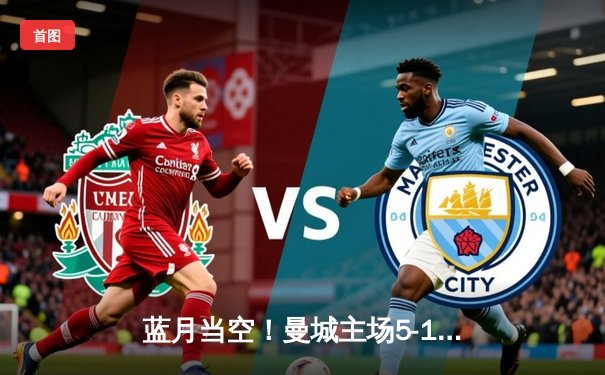 蓝月当空！曼城主场5-1狂胜富勒姆，哈兰德大四喜锁定英超冠军悬念