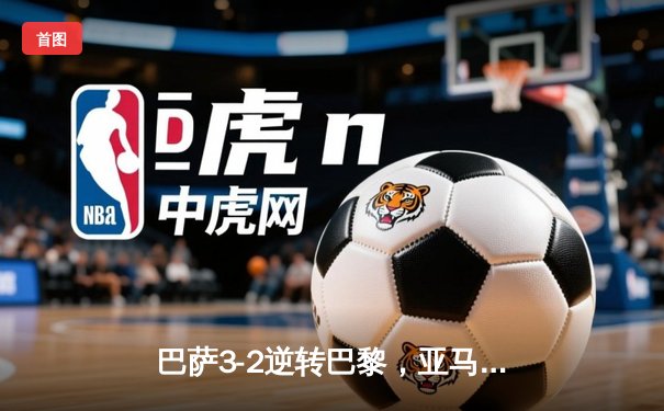 巴萨3-2逆转巴黎，亚马尔创纪录之夜闪耀王子公园
