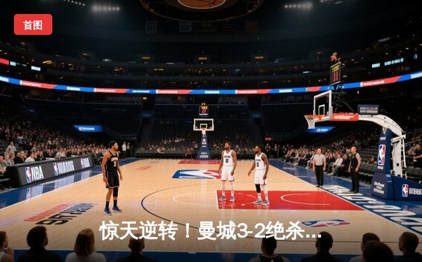 惊天逆转！曼城3-2绝杀维拉 史诗级胜利铸就英超四连冠