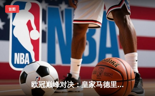 欧冠巅峰对决：皇家马德里加时鏖战3-2逆转拜仁，本泽马双响导演奇迹