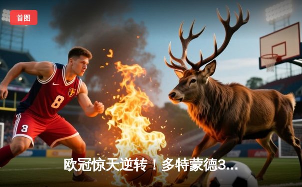 欧冠惊天逆转！多特蒙德3-2绝杀巴黎，桑乔独造两球闪耀威斯特法伦